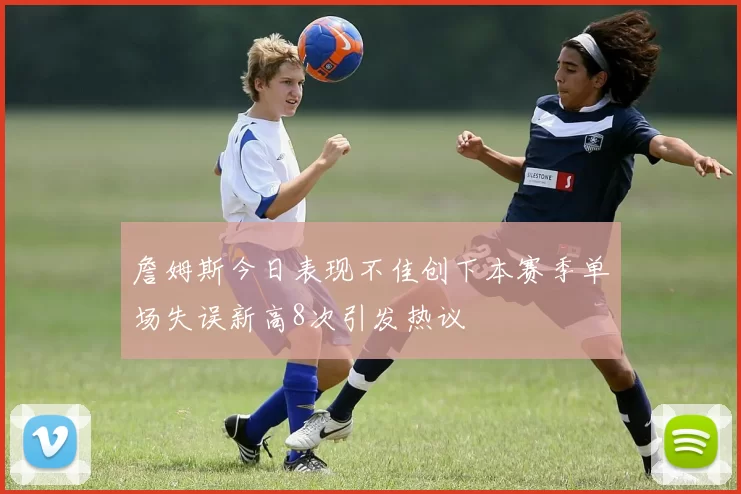 詹姆斯今日表现不佳创下本赛季单场失误新高8次引发热议