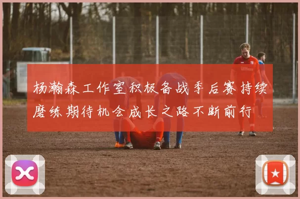 杨瀚森工作室积极备战季后赛持续磨练期待机会成长之路不断前行
