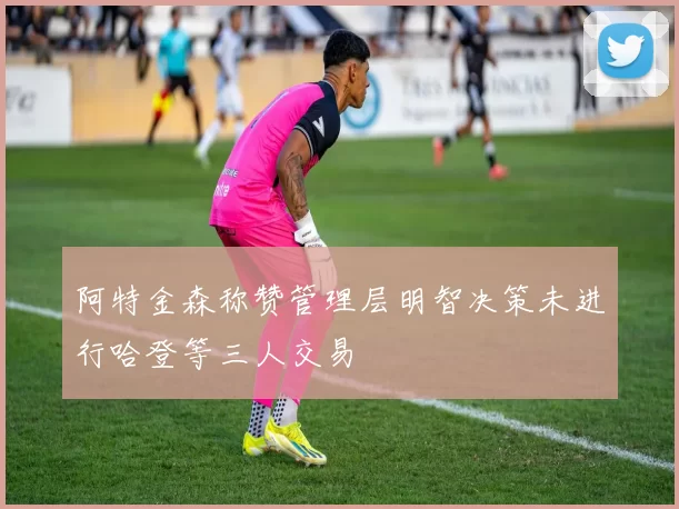 阿特金森称赞管理层明智决策未进行哈登等三人交易