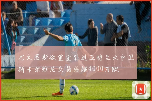 尤文图斯欲重金引进亚特兰大中卫斯卡尔维尼交易或超4000万欧