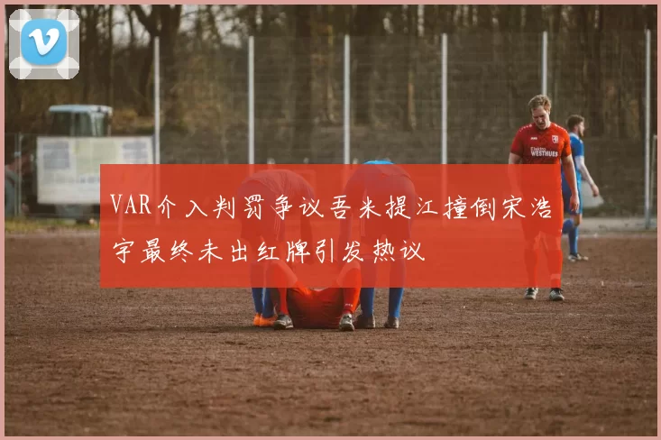VAR介入判罚争议吾米提江撞倒宋浩宇最终未出红牌引发热议