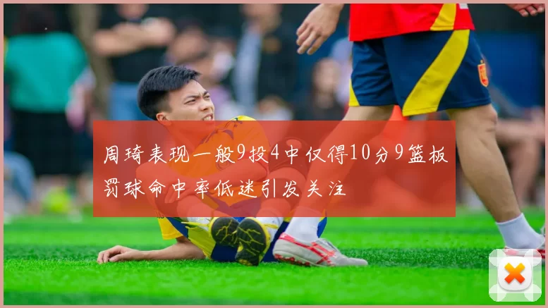 周琦表现一般9投4中仅得10分9篮板罚球命中率低迷引发关注
