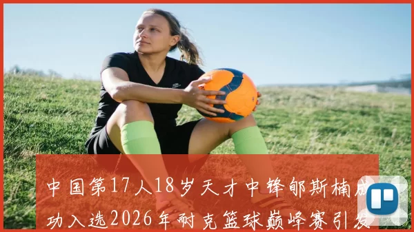 中国第17人18岁天才中锋郇斯楠成功入选2026年耐克篮球巅峰赛引发热议