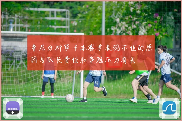 鲁尼分析萨卡本赛季表现不佳的原因与队长责任和争冠压力有关