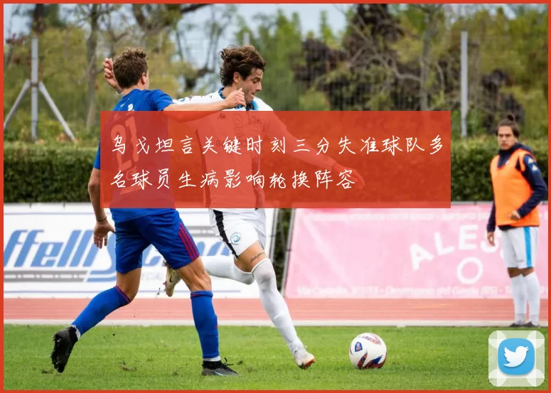 乌戈坦言关键时刻三分失准球队多名球员生病影响轮换阵容