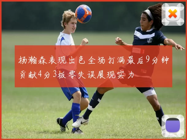 杨瀚森表现出色全场打满最后9分钟贡献4分3板零失误展现实力