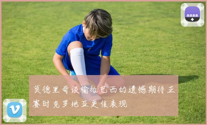 莫德里奇谈输给巴西的遗憾期待正赛时克罗地亚更佳表现