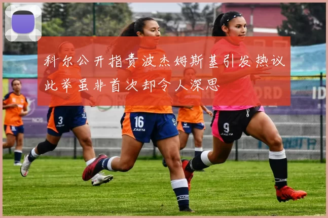 科尔公开指责波杰姆斯基引发热议此举虽非首次却令人深思