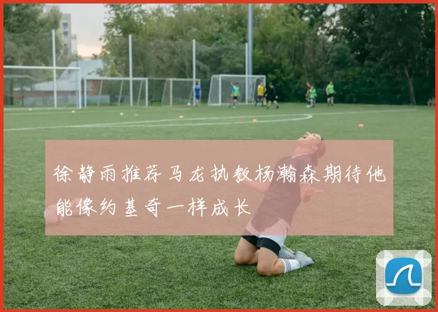 徐静雨推荐马龙执教杨瀚森期待他能像约基奇一样成长
