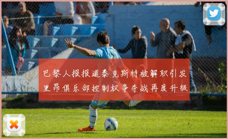 巴黎人报报道泰克斯特被解职引发里昂俱乐部控制权争夺战再度升级