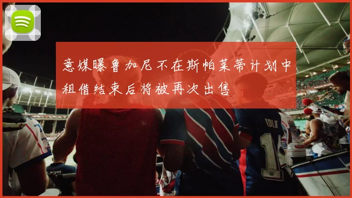 意媒曝鲁加尼不在斯帕莱蒂计划中租借结束后将被再次出售