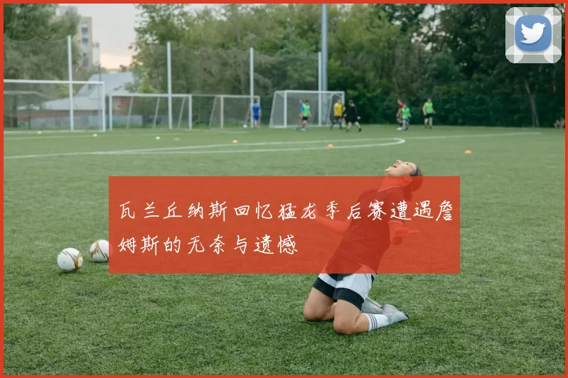 瓦兰丘纳斯回忆猛龙季后赛遭遇詹姆斯的无奈与遗憾