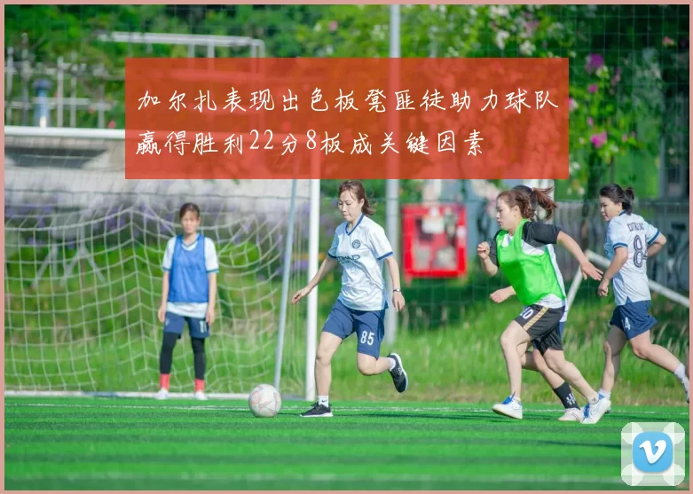 加尔扎表现出色板凳匪徒助力球队赢得胜利22分8板成关键因素