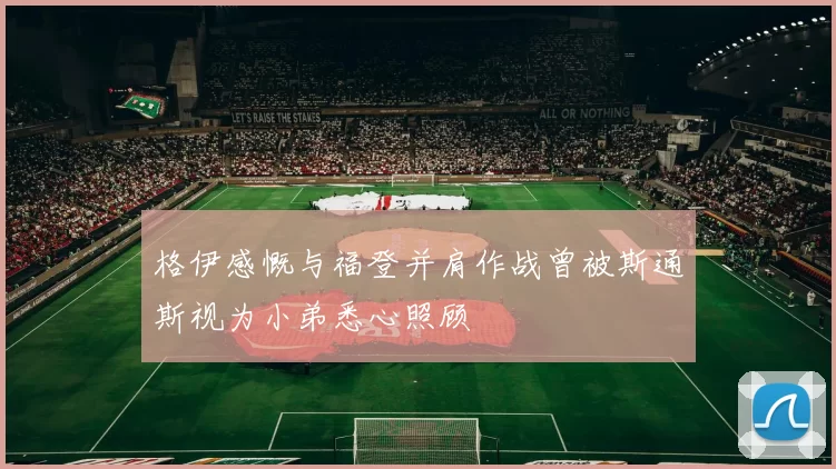 格伊感慨与福登并肩作战曾被斯通斯视为小弟悉心照顾