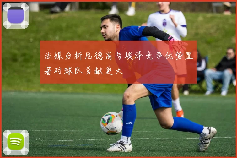 法媒分析厄德高与埃泽竞争优势显著对球队贡献更大