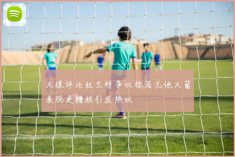 火媒评论杜兰特争议称若无他火箭表现更糟糕引发热议