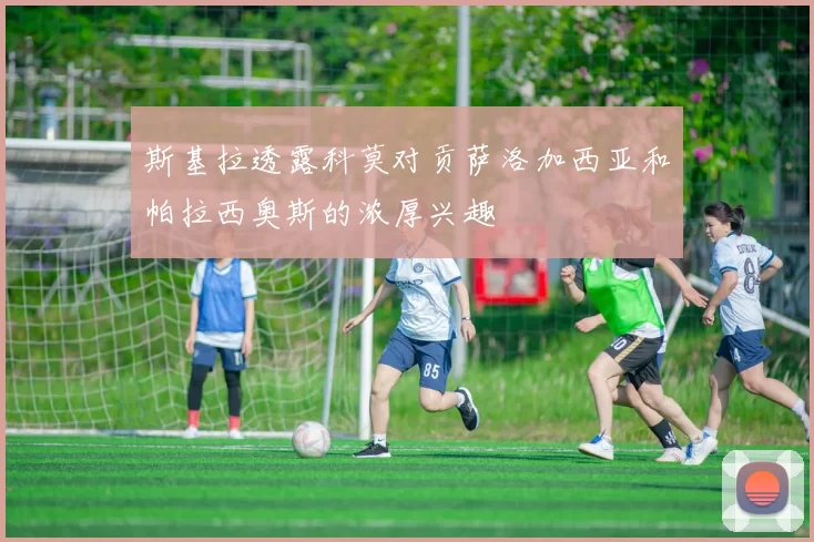 斯基拉透露科莫对贡萨洛加西亚和帕拉西奥斯的浓厚兴趣