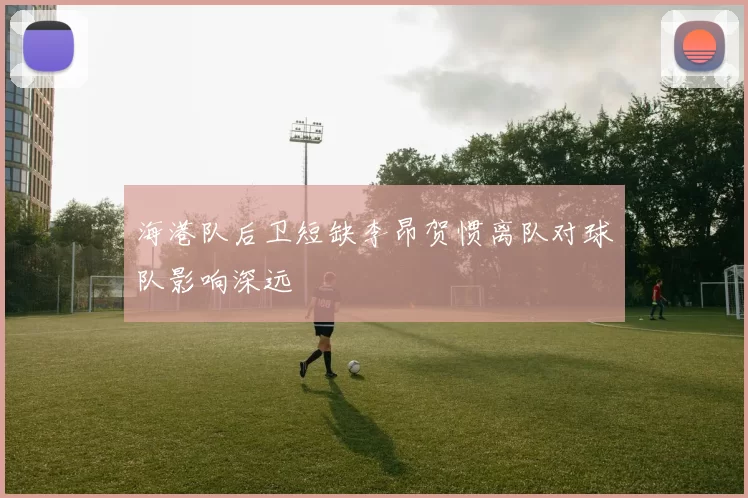 海港队后卫短缺李昂贺惯离队对球队影响深远