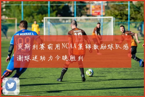 莫斯利赛前用NCAA集锦激励球队感谢球迷助力今晚胜利