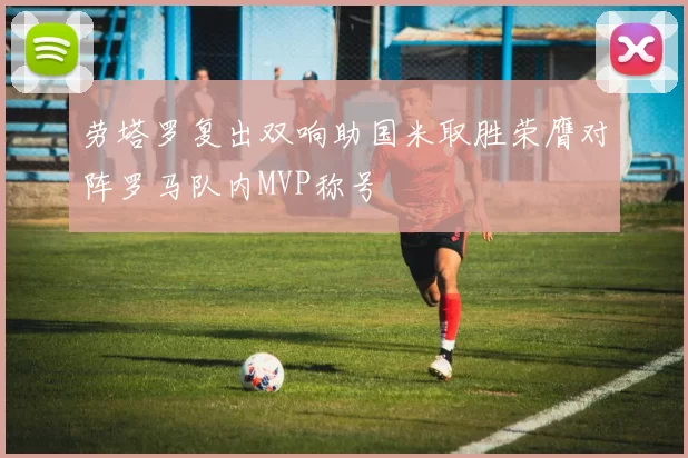 劳塔罗复出双响助国米取胜荣膺对阵罗马队内MVP称号