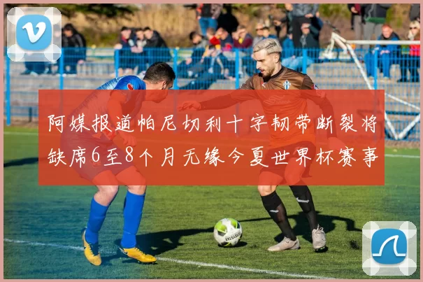 阿媒报道帕尼切利十字韧带断裂将缺席6至8个月无缘今夏世界杯赛事