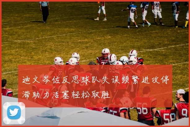 迪文岑佐反思球队失误频繁进攻停滞助力活塞轻松取胜