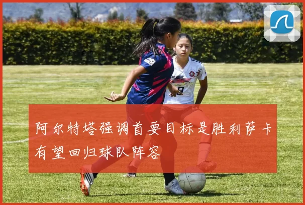 阿尔特塔强调首要目标是胜利萨卡有望回归球队阵容