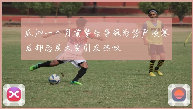 瓜帅一个月前警告争冠形势严峻赛后却态度大变引发热议