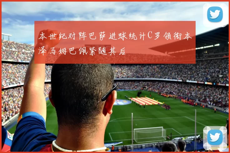 本世纪对阵巴萨进球统计C罗领衔本泽马姆巴佩紧随其后