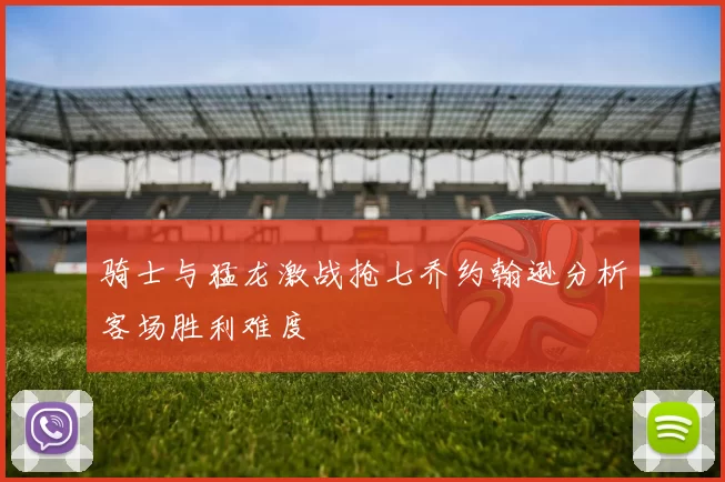 骑士与猛龙激战抢七乔约翰逊分析客场胜利难度