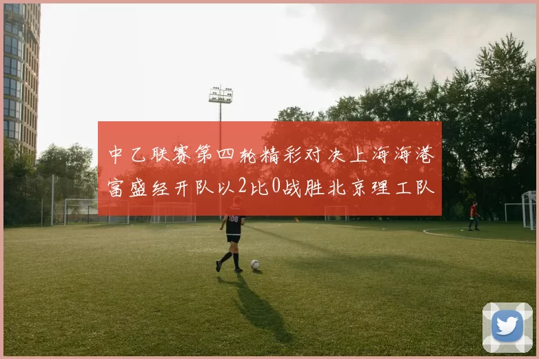 中乙联赛第四轮精彩对决上海海港富盛经开队以2比0战胜北京理工队