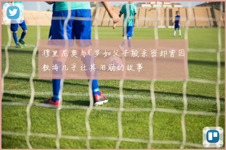 穆里尼奥与C罗如父子般亲密却曾因教诲几乎让其泪崩的故事
